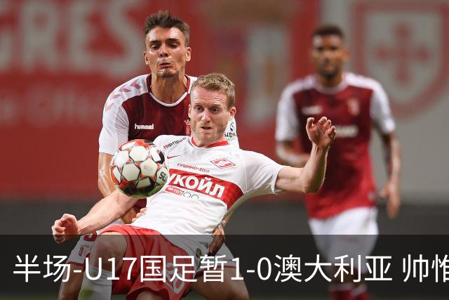 半场-U17国足暂1-0澳大利亚 帅惟浩1V2超车破门徐正鹏挑传助攻